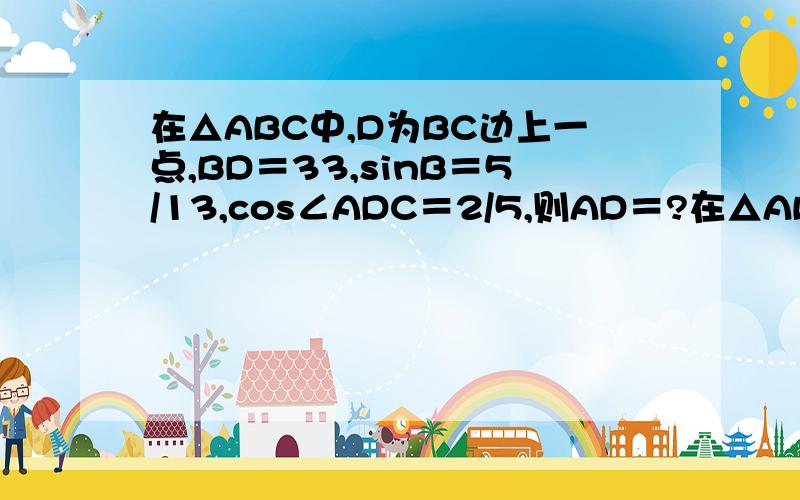 在△ABC中,D为BC边上一点,BD＝33,sinB＝5/13,cos∠ADC＝2/5,则AD＝?在△ABC中,内角A.B.C对应的边分别是a.b.c,已知c＝2,C＝兀／3（1）若△ABC的面积为根号3,求a.b（2）若sinB＝2sinA,求S△ABC△ABC,a＝4,b＝4倍根