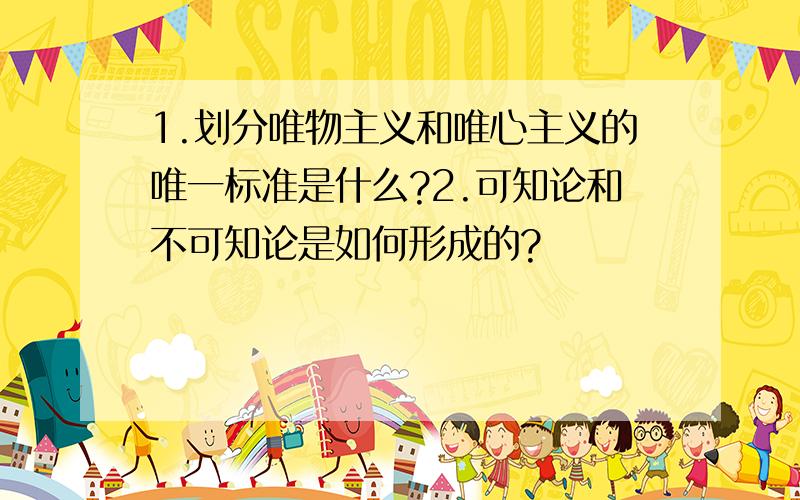 1.划分唯物主义和唯心主义的唯一标准是什么?2.可知论和不可知论是如何形成的?