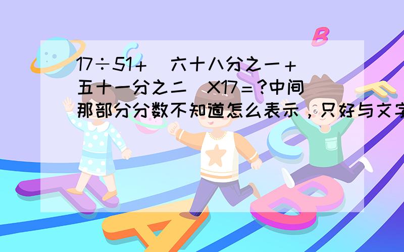 17÷51＋（六十八分之一＋五十一分之二）X17＝?中间那部分分数不知道怎么表示，只好与文字了，呵呵！偶电脑水平很拉的啦！希望各位能看的懂。