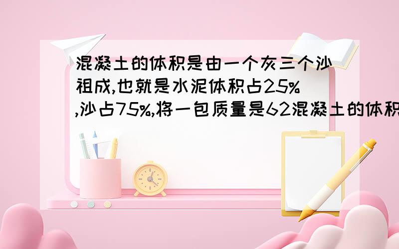 混凝土的体积是由一个灰三个沙祖成,也就是水泥体积占25%,沙占75%,将一包质量是62混凝土的体积是由一个灰三个沙祖成,也就是水泥体积占25％、沙占75％,将一包质量是62.5kg的水泥和3包总质量