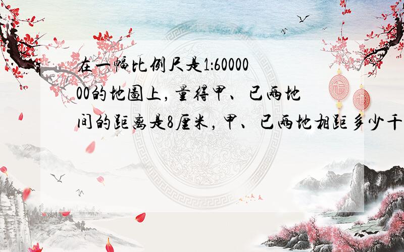 在一幅比例尺是1：6000000的地图上，量得甲、已两地间的距离是8厘米，甲、已两地相距多少千米？如果改画在比例尺是1:4000000的地图上，那么甲、已两地相距多少厘米？