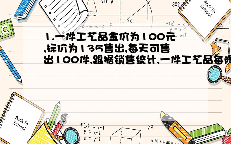 1.一件工艺品金价为100元,标价为135售出,每天可售出100件,跟据销售统计,一件工艺品每降价一元出售,则每天可多售出4件,要使每天得到的利润最大,每件需降价的钱数为?2.