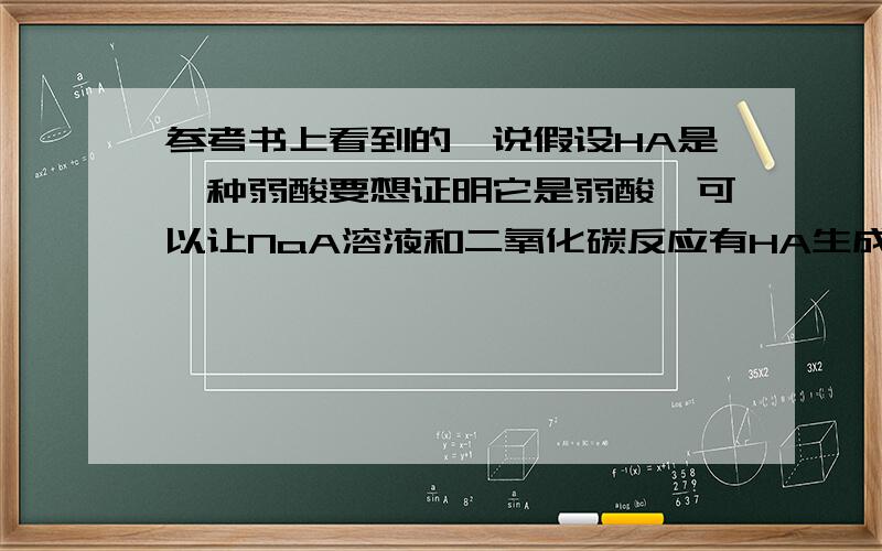 参考书上看到的,说假设HA是一种弱酸要想证明它是弱酸,可以让NaA溶液和二氧化碳反应有HA生成就行参考书还说这种方法同时也可以证明HA的酸性比H2CO3弱..我有2个问题：1.如果A是醋酸根的话,