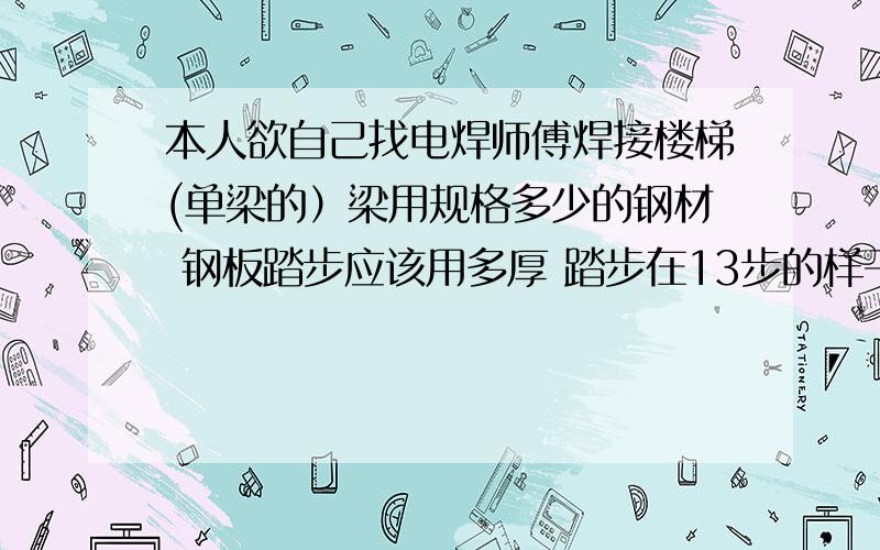 本人欲自己找电焊师傅焊接楼梯(单梁的）梁用规格多少的钢材 钢板踏步应该用多厚 踏步在13步的样子!群情问懂行的 师傅!