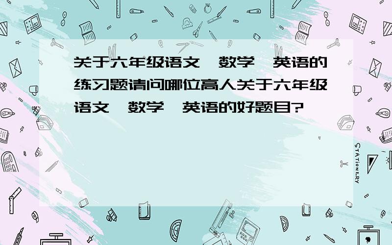 关于六年级语文、数学、英语的练习题请问哪位高人关于六年级语文、数学、英语的好题目?