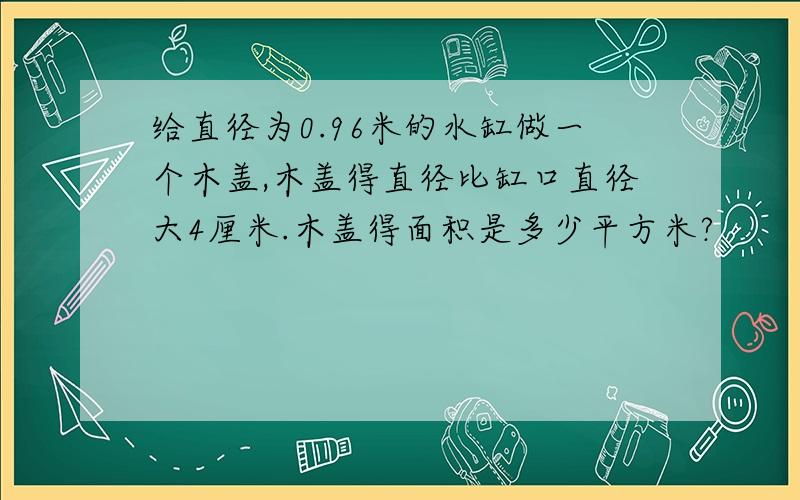 给直径为0.96米的水缸做一个木盖,木盖得直径比缸口直径大4厘米.木盖得面积是多少平方米?