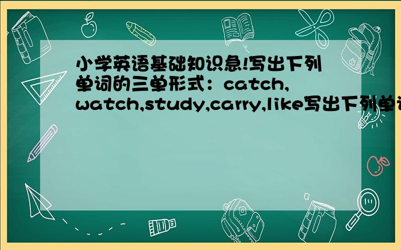 小学英语基础知识急!写出下列单词的三单形式：catch,watch,study,carry,like写出下列单词的复数形式：potato,tomato,foot,tooth,mouse,man,sheep,Chinese写出下列单词的比较级：warm,short,long,cool,cold请用同样形