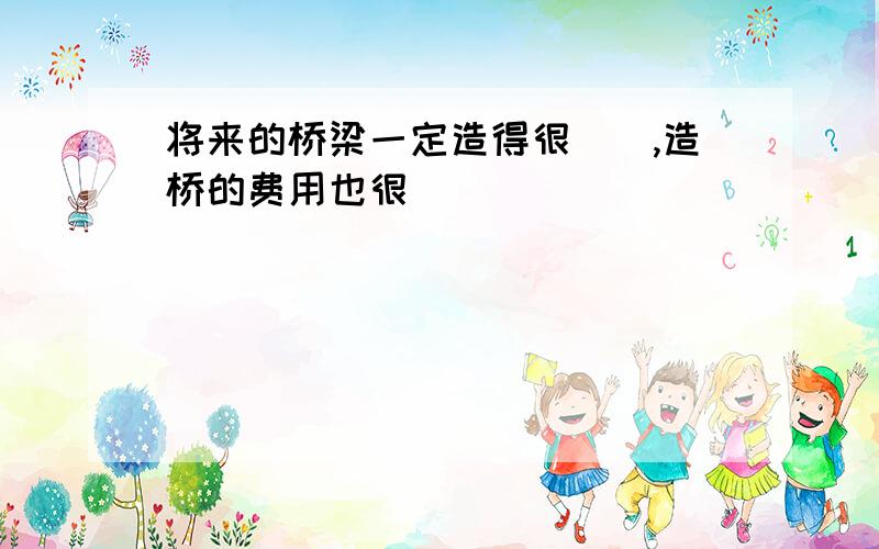 将来的桥梁一定造得很（）,造桥的费用也很（）