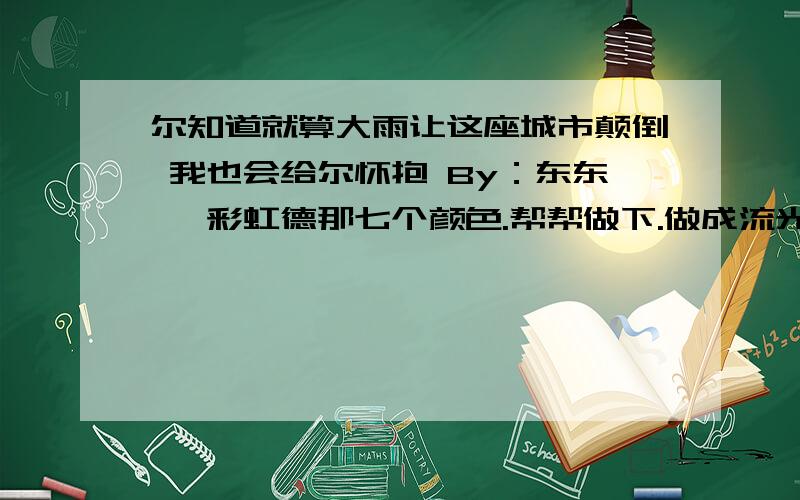 尔知道就算大雨让这座城市颠倒 我也会给尔怀抱 By：东东、 彩虹德那七个颜色.帮帮做下.做成流光字噢,尔知道就算大雨让这座城市颠倒 我也会给尔怀抱By：东东、彩虹德那七个颜色。帮帮