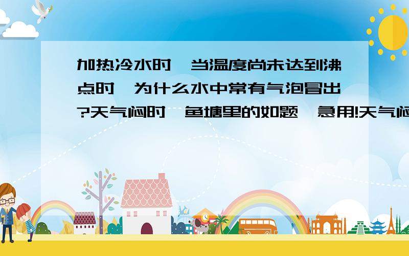 加热冷水时,当温度尚未达到沸点时,为什么水中常有气泡冒出?天气闷时,鱼塘里的如题,急用!天气闷热时，鱼塘里的鱼为什么总是接近水面游动？