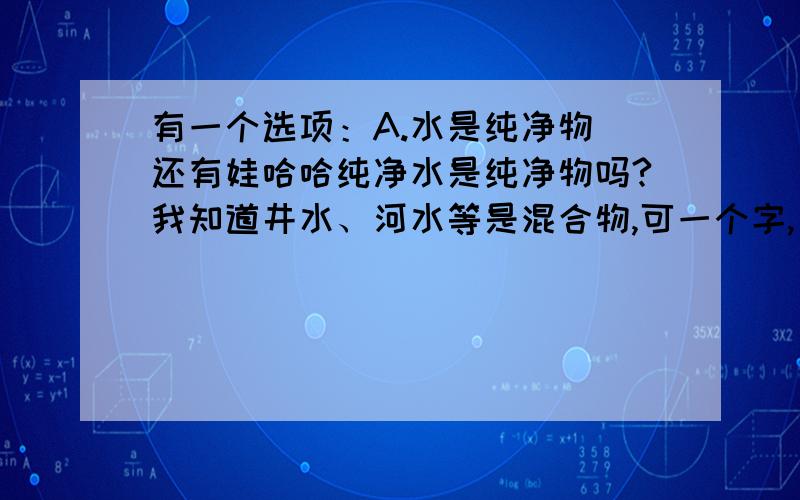 有一个选项：A.水是纯净物 还有娃哈哈纯净水是纯净物吗?我知道井水、河水等是混合物,可一个字,只说“水”是纯净物,