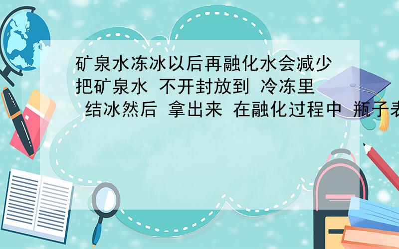 矿泉水冻冰以后再融化水会减少把矿泉水 不开封放到 冷冻里 结冰然后 拿出来 在融化过程中 瓶子表面会有 很多 水在里面的冰完全溶化后 瓶子周围会有一滩水而 瓶子里的水 比 结冰前 减少