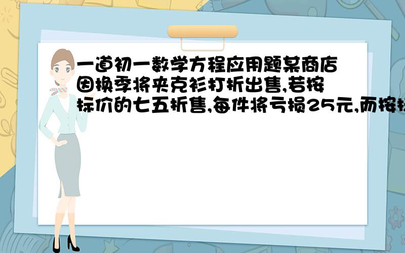 一道初一数学方程应用题某商店因换季将夹克衫打折出售,若按标价的七五折售,每件将亏损25元,而按标价的九折出售,每件将赚20元,问这种夹克衫的标价是多少?进价是多少?