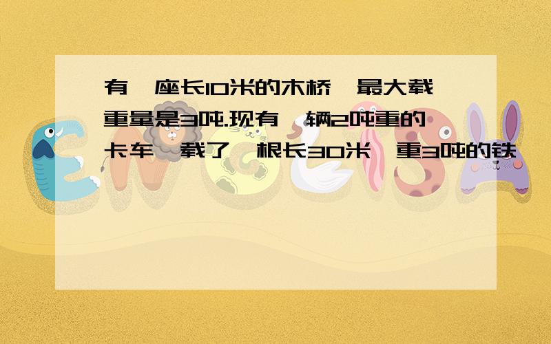 有一座长10米的木桥,最大载重量是3吨.现有一辆2吨重的卡车,载了一根长30米、重3吨的铁