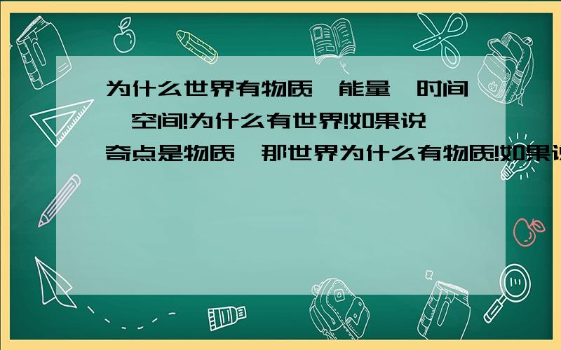 为什么世界有物质、能量、时间、空间!为什么有世界!如果说奇点是物质,那世界为什么有物质!如果说奇点是能量,那世界为什么有能量!如果说能量也是物质,那世界为什么有物质!如果说世界