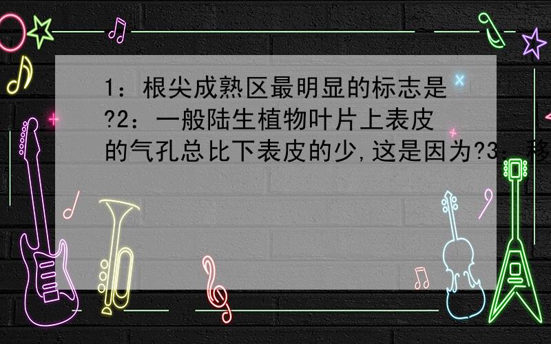 1：根尖成熟区最明显的标志是?2：一般陆生植物叶片上表皮的气孔总比下表皮的少,这是因为?3：移栽植物时往往要去掉部分枝和叶,其目的是减少?A光合作用 B呼吸作用 C蒸腾作用 D输导作用4：