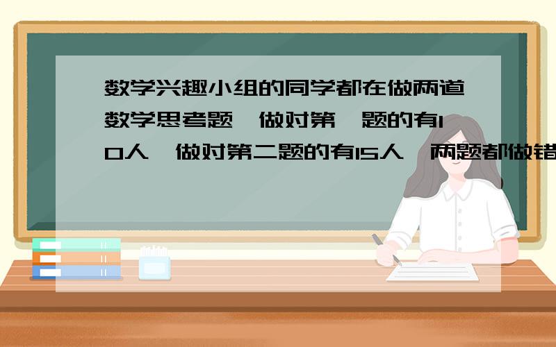 数学兴趣小组的同学都在做两道数学思考题,做对第一题的有10人,做对第二题的有15人,两题都做错的有2人,做对的有多少人