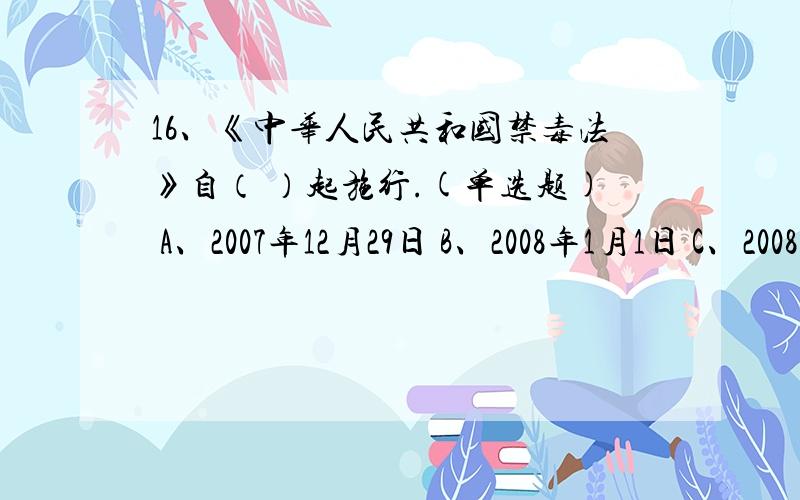 16、《中华人民共和国禁毒法》自（ ）起施行.(单选题) A、2007年12月29日 B、2008年1月1日 C、2008年6月1日 D、2008年6月26日