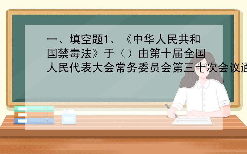 一、填空题1、《中华人民共和国禁毒法》于（）由第十届全国人民代表大会常务委员会第三十次会议通过.2、《中华人民共和国禁毒法》自（）起施行.3、禁毒工作由（）负责.4、禁毒是（）