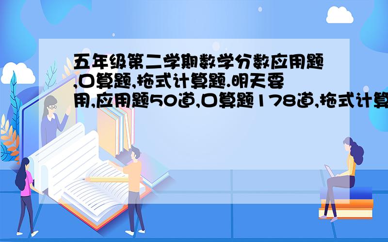 五年级第二学期数学分数应用题,口算题,拖式计算题.明天要用,应用题50道,口算题178道,拖式计算题75道.越快越好!