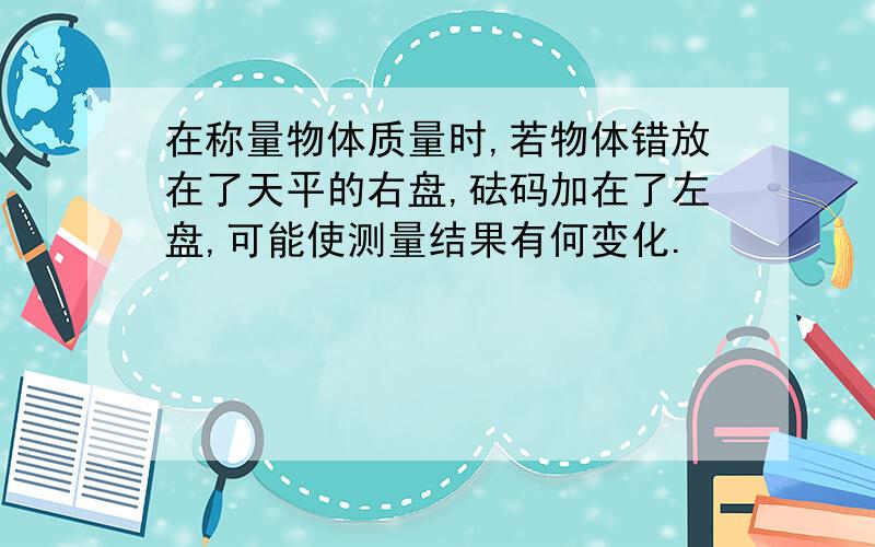 在称量物体质量时,若物体错放在了天平的右盘,砝码加在了左盘,可能使测量结果有何变化.