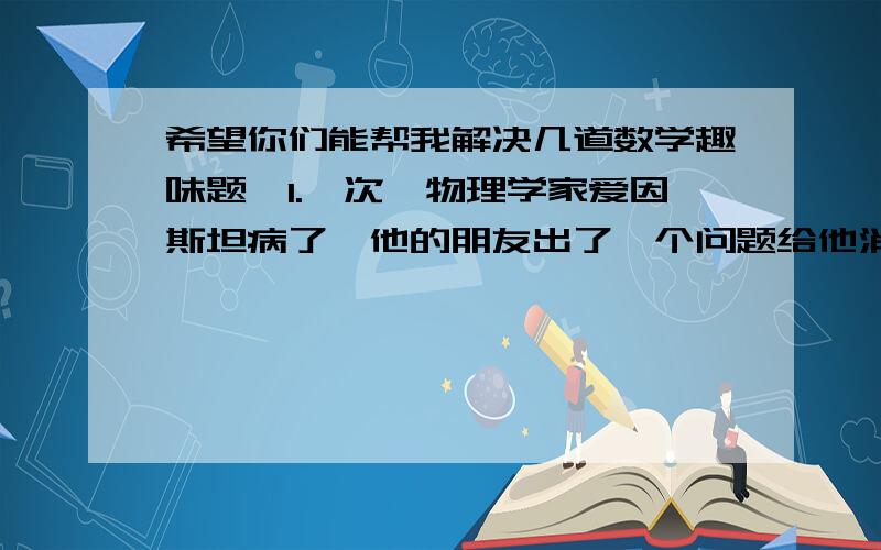 希望你们能帮我解决几道数学趣味题,1.一次,物理学家爱因斯坦病了,他的朋友出了一个问题给他消遣：设想12点时如果把长针和短针对调,所指示的时间还是12点,而6点时则长针和短针不能对调.