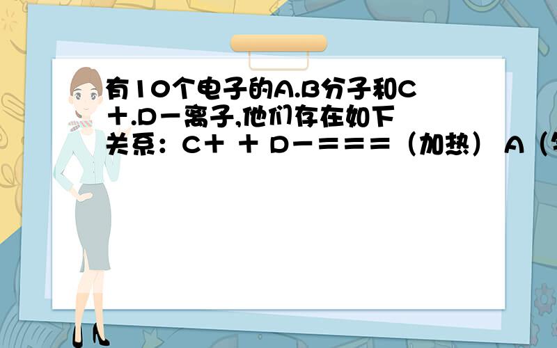 有10个电子的A.B分子和C＋.D－离子,他们存在如下 关系：C＋ ＋ D－＝＝＝（加热） A（气体）＋B它们的化学式为：A ______B ______C+ ______D- ______