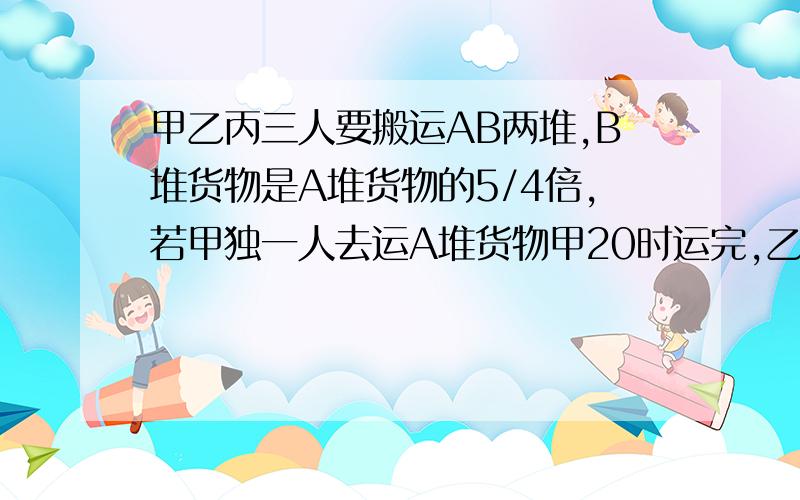 甲乙丙三人要搬运AB两堆,B堆货物是A堆货物的5/4倍,若甲独一人去运A堆货物甲20时运完,乙24时运完甲乙丙三人要搬运AB两堆,B堆货物是A堆货物的5/4倍,若甲独一人去运A堆货物,甲20时运完,乙24时运