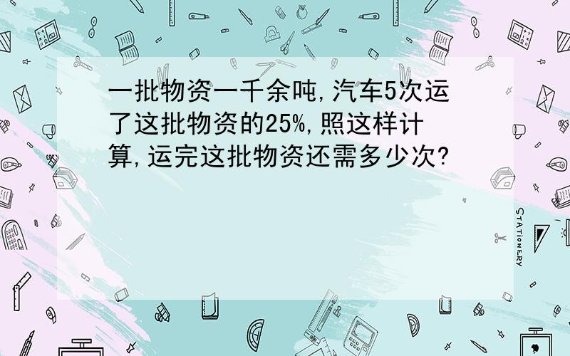 一批物资一千余吨,汽车5次运了这批物资的25%,照这样计算,运完这批物资还需多少次?