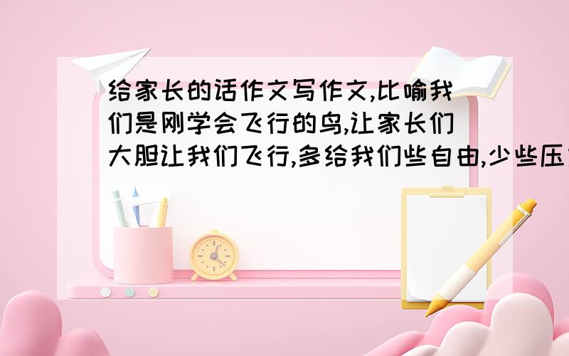 给家长的话作文写作文,比喻我们是刚学会飞行的鸟,让家长们大胆让我们飞行,多给我们些自由,少些压力,怎么写,急