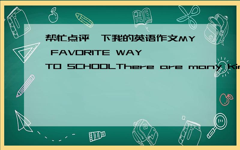 帮忙点评一下我的英语作文MY FAVORITE WAY TO SCHOOLThere are many kinds of transportation in the world.Students have to choose one of the ways to school.Some like to go there by car and some like to go there by bike.For me,I'd like to take