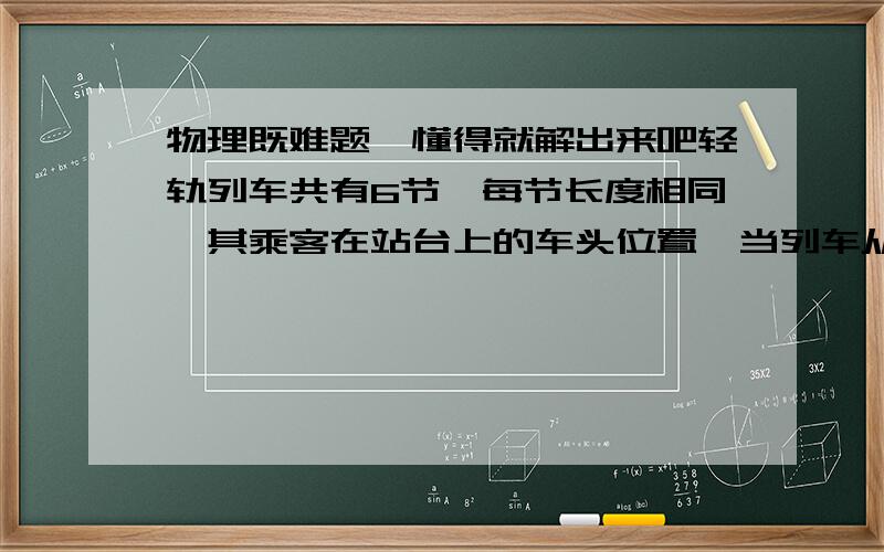 物理既难题,懂得就解出来吧轻轨列车共有6节,每节长度相同,其乘客在站台上的车头位置,当列车从静止开始做匀加速直线运动,他发现第一节车厢经过他面前所花时间是6s,那么全部列车经过他