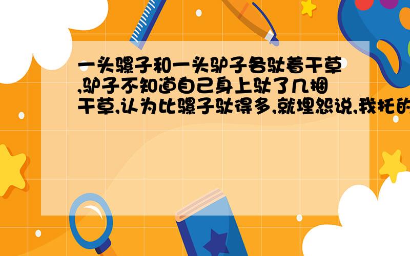 一头骡子和一头驴子各驮着干草,驴子不知道自己身上驮了几捆干草,认为比骡子驮得多,就埋怨说,我托的干一头骡子和一头驴子各驮着干草,驴子不知道自己身上驮了几捆干草,认为比骡子驮得