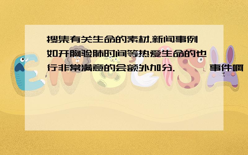 搜集有关生命的素材.新闻事例如开胸验肺时间等热爱生命的也行非常满意的会额外加分.,,,事件啊