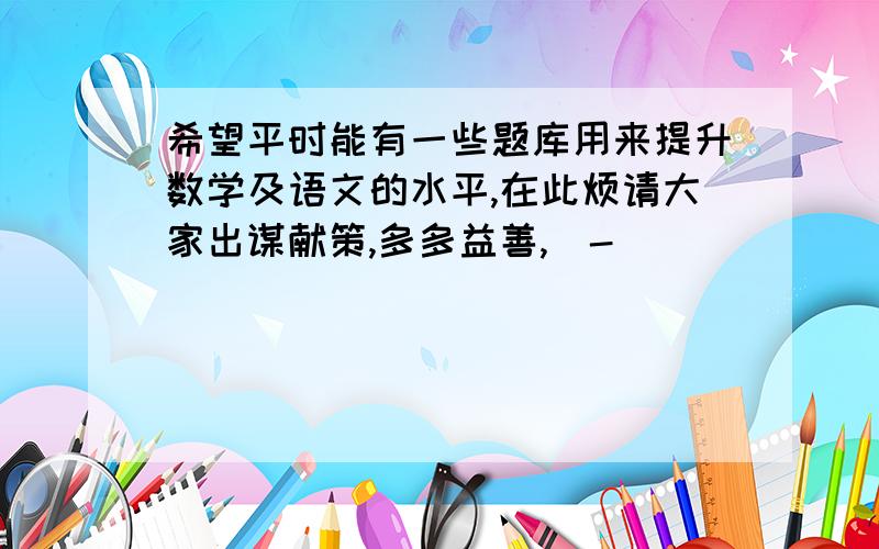 希望平时能有一些题库用来提升数学及语文的水平,在此烦请大家出谋献策,多多益善,^-^