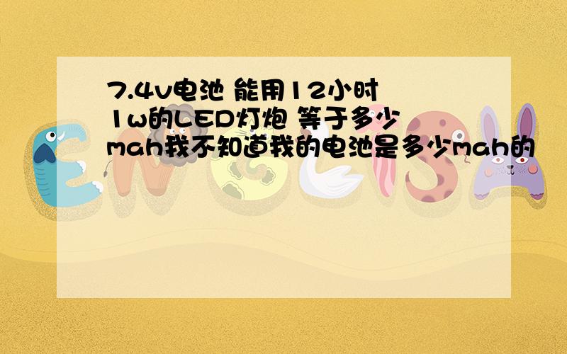 7.4v电池 能用12小时 1w的LED灯炮 等于多少 mah我不知道我的电池是多少mah的