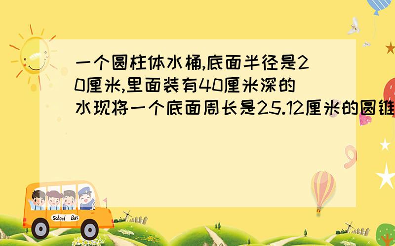 一个圆柱体水桶,底面半径是20厘米,里面装有40厘米深的水现将一个底面周长是25.12厘米的圆锥体铁块完全沉入水桶中.水比原来上升20分之1.圆锥体铁块的高是多少厘米