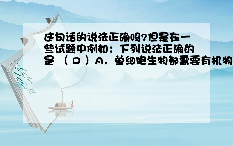 这句话的说法正确吗?但是在一些试题中例如：下列说法正确的是 （ D ）A．单细胞生物都需要有机物作为营养 B．单细胞生物繁殖都特别快C．单细胞生物必须生活在水中 D．单细胞生物同样