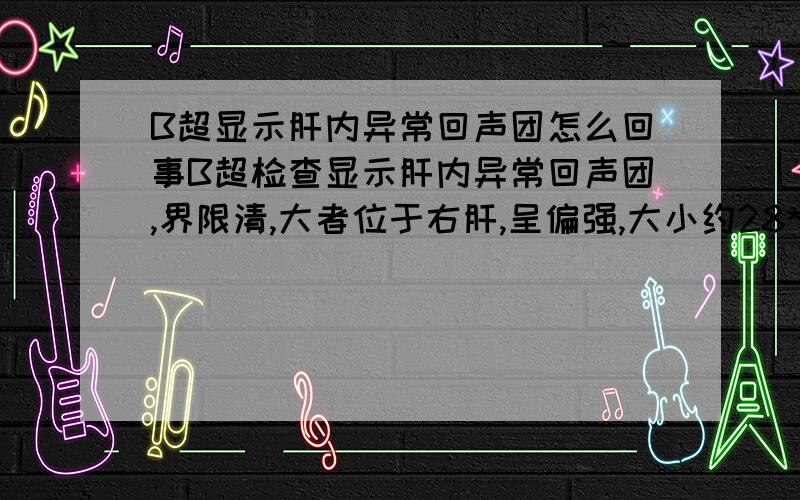 B超显示肝内异常回声团怎么回事B超检查显示肝内异常回声团,界限清,大者位于右肝,呈偏强,大小约28*21mm,其中位于门脉矢状部者,呈偏低回声,大小约17*13m这是怎么回事 清指教