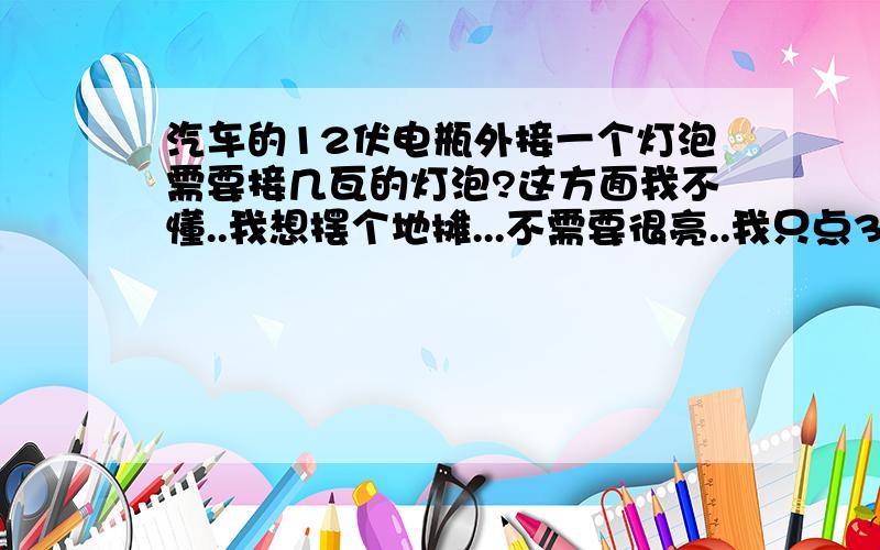 汽车的12伏电瓶外接一个灯泡需要接几瓦的灯泡?这方面我不懂..我想摆个地摊...不需要很亮..我只点3个小时就够了.具体怎么接请麻烦写清楚.我只需要1个灯泡够了...小点的节能灯就行了...具