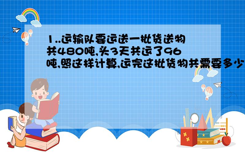 1..运输队要运送一批货送物共480吨,头3天共运了96吨,照这样计算,运完这批货物共需要多少天?（用比例解）      2.. 运输队要运输一批货物,如果每天运30吨,16天可运完.如果每天运40吨,多少天可