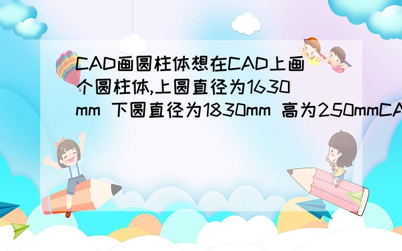 CAD画圆柱体想在CAD上画个圆柱体,上圆直径为1630mm 下圆直径为1830mm 高为250mmCAD上怎么画这个圆柱体?最后如何将这个圆柱提展开为平面扇型?