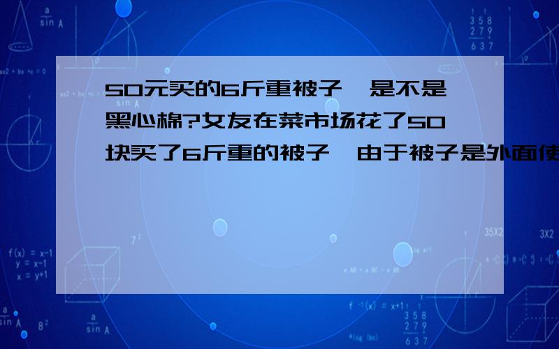 50元买的6斤重被子,是不是黑心棉?女友在菜市场花了50块买了6斤重的被子,由于被子是外面使用纤维面料包好的,被子大小是200cm*230cm的,个人想问一下这个被子填充成分会不会是黑心棉