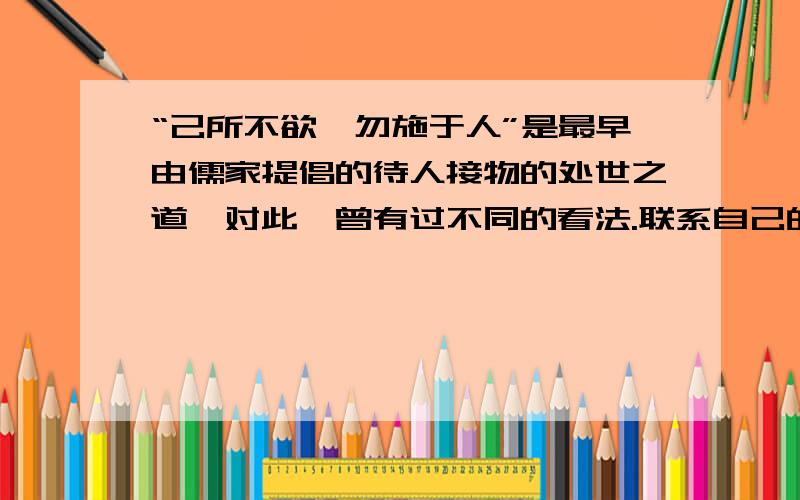 “己所不欲,勿施于人”是最早由儒家提倡的待人接物的处世之道,对此,曾有过不同的看法.联系自己的生活经验,全班讨论：怎样看待“己所不欲,勿施于人”