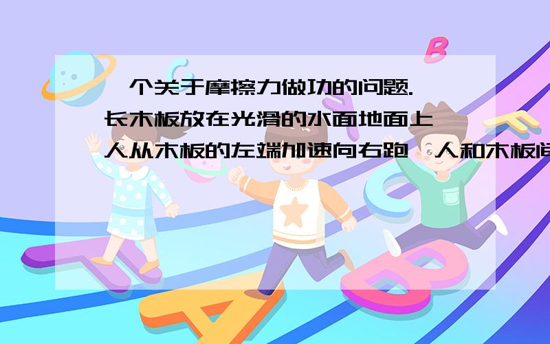 一个关于摩擦力做功的问题.一长木板放在光滑的水面地面上,人从木板的左端加速向右跑,人和木板间是何种摩擦力?摩擦力对人和木板分别做什么功?判断谁是对的很困难唷。