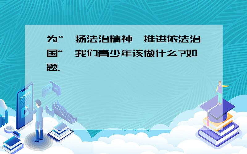 为“弘扬法治精神,推进依法治国”,我们青少年该做什么?如题.