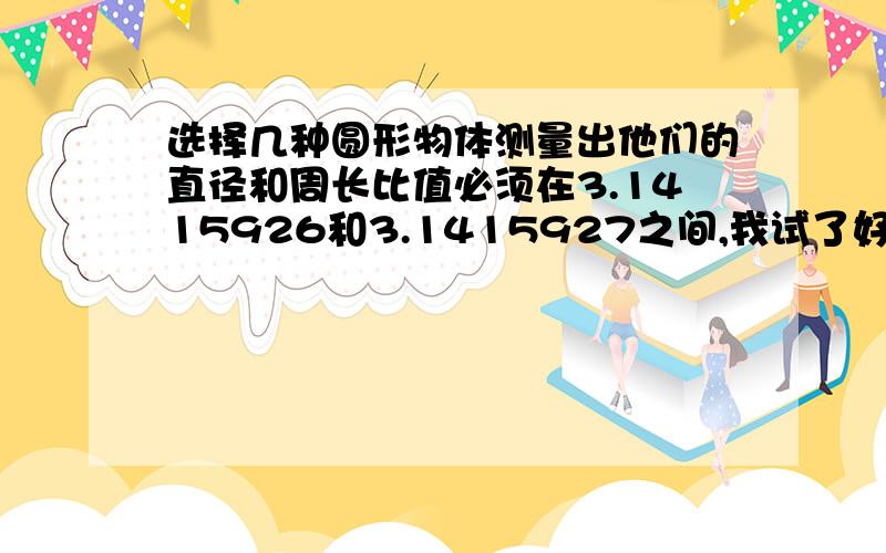 选择几种圆形物体测量出他们的直径和周长比值必须在3.1415926和3.1415927之间,我试了好多,都不是在3.1415926和3.1415927之间,