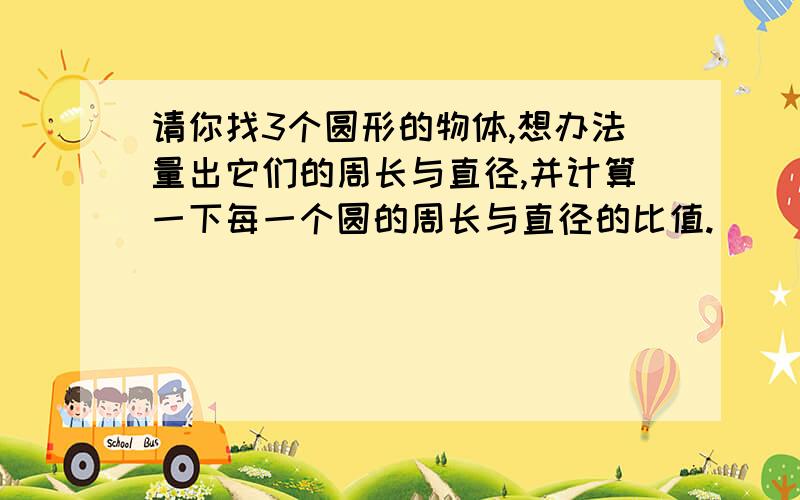 请你找3个圆形的物体,想办法量出它们的周长与直径,并计算一下每一个圆的周长与直径的比值.