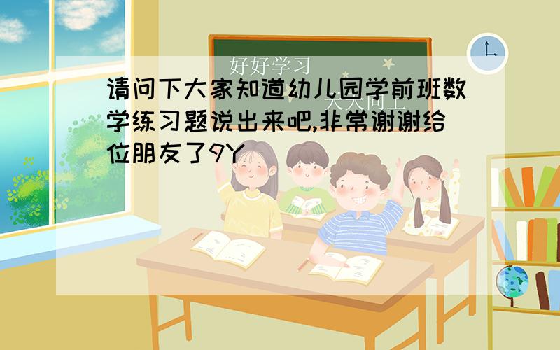 请问下大家知道幼儿园学前班数学练习题说出来吧,非常谢谢给位朋友了9Y