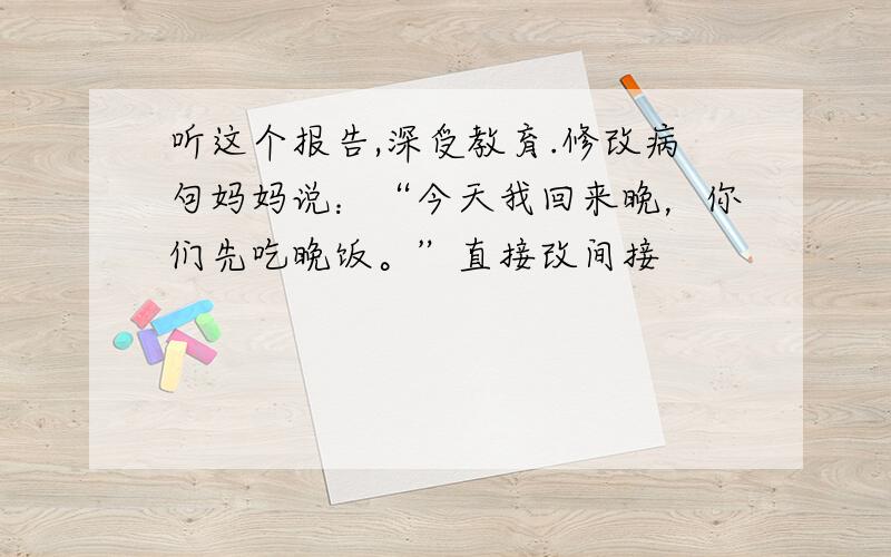 听这个报告,深受教育.修改病句妈妈说：“今天我回来晚，你们先吃晚饭。”直接改间接